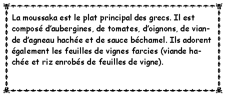 Zone de Texte: La moussaka est le plat principal des grecs. Il est compos daubergines, de tomates, doignons, de viande dagneau hache et de sauce bchamel. Ils adorent galement les feuilles de vignes farcies (viande hache et riz enrobs de feuilles de vigne). 