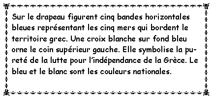 Zone de Texte: Sur le drapeau figurent cinq bandes horizontales bleues représentant les cinq mers qui bordent le territoire grec. Une croix blanche sur fond bleu orne le coin supérieur gauche. Elle symbolise la pureté de la lutte pour l’indépendance de la Grèce. Le bleu et le blanc sont les couleurs nationales. 